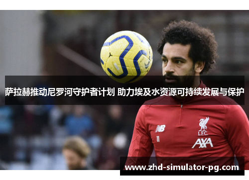 萨拉赫推动尼罗河守护者计划 助力埃及水资源可持续发展与保护 萨拉赫推动尼罗河守护者计划 助力埃及水资源可持续发展与保护