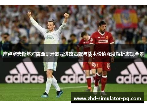 库卢塞夫斯基对阵西班牙欧冠进攻贡献与战术价值深度解析表现全景