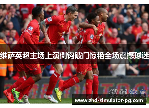 维萨英超主场上演倒钩破门惊艳全场震撼球迷