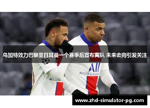 乌加特效力巴黎圣日耳曼一个赛季后宣布离队 未来去向引发关注 乌加特效力巴黎圣日耳曼一个赛季后宣布离队 未来去向引发关注